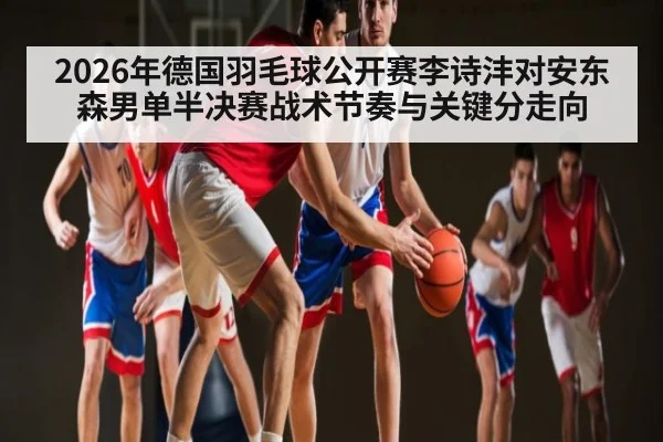 2026年德国羽毛球公开赛李诗沣对安东森男单半决赛战术节奏与关键分走向