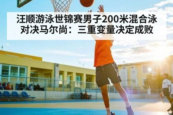 汪顺游泳世锦赛男子200米混合泳对决马尔尚：三重变量决定成败