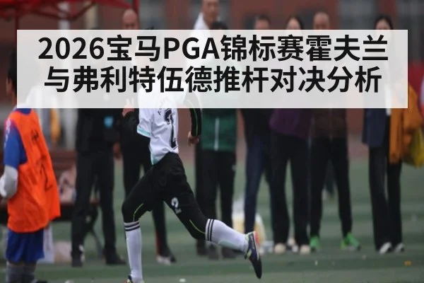 2026宝马PGA锦标赛霍夫兰与弗利特伍德推杆对决分析